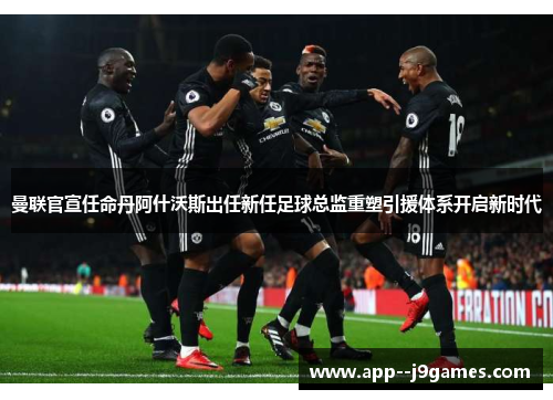 曼联官宣任命丹阿什沃斯出任新任足球总监重塑引援体系开启新时代